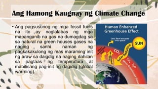 Ang Hamong Kaugnay ng Climate Change
• Ang pagsusunog ng mga fossil fuels
na ito ay naglalabas ng mga
mapanganib na gas na dumagdag sa
sa natural na green houses gases na
naging sanhi naman ng
pagkakakulong ng mas maraming init
ng araw sa daigdig na naging dahilan
sa pagtaas ng temperatura at
mabilisang pag-init ng dagidig (global
warming).
 