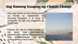 Ang Hamong Kaugnay ng Climate Change
• Ang mga bansa sa iba’t-ibang panig
ng mundo ay nagkakaisa sa
layuning bawasan o di kaya at
aytuluyan ng itigil ang paggamit ng
fossil fuels.
• Patuloy din sila sa paghahanap ng
iba pang mga alternatibong
pamamaraan upang maipagpatuloy
ang modernisasyon na hindi
gumagamit ng fossil fuels.
 