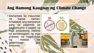Ang Hamong Kaugnay ng Climate Change
• Samantala sa mauunlad
na bansa naman,
lumalakas ang kampanya
para sa paglimita sa
pagkonsumo o pagbili ng
mga produktong nililikha
sa pamamagitan ng mga
proseso na nagdudulot
ng mataas na
greenhouse gas
emission.
 