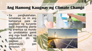 Ang Hamong Kaugnay ng Climate Change
• Sa pangkalahatan,
lumalakas na rin ang
kampanya para sa
pagtitipid ng kuryente
dahil maraming planta
ng enerhiya sa mundo
ay pinatatakbo gamit
ang mga fossil fuel na
nagdudulot din ng
pagtaas sa
greenhouse gas
emission.
 