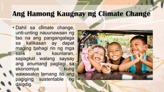 Ang Hamong Kaugnay ng Climate Change
• Dahil sa climate change,
unti-unting nauunawaan ng
tao na ang pangangalaga
sa kalikasan ay dapat
maging bahagi rin ng mga
salik sa kaunlaran,
sapagkat walang saysay
ang anumang paglagi sa
ekonomiya kung
wawasakin lamang ito ang
pagiging sustentable ng
daigdig.
 