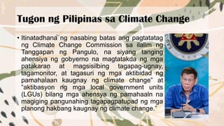 Tugon ng Pilipinas sa Climate Change
• Itinatadhana ng nasabing batas ang pagtatatag
ng Climate Change Commission sa ilalim ng
Tanggapan ng Pangulo, na siyang tanging
ahensiya ng gobyerno na magtatakda ng mga
patakaran at magsisilbing tagapag-ugnay,
tagamonitor, at tagasuri ng mga aktibidad ng
pamahalaan kaugnay ng climate change” at
“aktibasyon ng mga local government units
(LGUs) bilang mga ahensya ng pamahaaln na
magiging pangunahing tagapagpatupad ng mga
planong hakbang kaugnay ng climate change.”
 