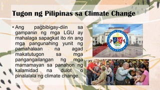 Tugon ng Pilipinas sa Climate Change
• Ang pagbibigay-diin sa
gampanin ng mga LGU ay
mahalaga sapagkat ito rin ang
mga pangunahing yunit ng
pamahalaan na agad
makatutugon sa mga
pangangailangan ng mga
mamamayan sa panahon ng
kalamidad na dulot o
pinalalala ng climate change.
 