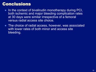 Conclusions
●  In the context of bivalirudin monotherapy during PCI,
   both ischemic and major bleeding complication rates
   at 30 days were similar irrespective of a femoral
   versus radial access site choice.
●  The choice of radial access, however, was associated
   with lower rates of both minor and access site
   bleeding.




                                                           10
 