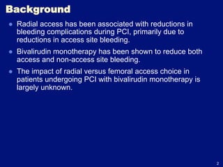 Background
●  Radial access has been associated with reductions in
   bleeding complications during PCI, primarily due to
   reductions in access site bleeding.
●  Bivalirudin monotherapy has been shown to reduce both
   access and non-access site bleeding.
●  The impact of radial versus femoral access choice in
   patients undergoing PCI with bivalirudin monotherapy is
   largely unknown.




                                                             2
 