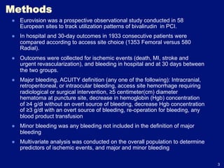 Methods
●  Eurovision was a prospective observational study conducted in 58
   European sites to track utilization patterns of bivalirudin in PCI.
●  In hospital and 30-day outcomes in 1933 consecutive patients were
   compared according to access site choice (1353 Femoral versus 580
   Radial).
●  Outcomes were collected for ischemic events (death, MI, stroke and
   urgent revascularization), and bleeding in hospital and at 30 days between
   the two groups.
●  Major bleeding, ACUITY definition (any one of the following): Intracranial,
   retroperitoneal, or intraocular bleeding, access site hemorrhage requiring
   radiological or surgical intervention, ≥5 centimeter(cm) diameter
   hematoma at puncture site, decrease in hemoglobin (Hgb) concentration
   of ≥4 g/dl without an overt source of bleeding, decrease Hgb concentration
   of ≥3 g/dl with an overt source of bleeding, re-operation for bleeding, any
   blood product transfusion
●  Minor bleeding was any bleeding not included in the definition of major
   bleeding
●  Multivariate analysis was conducted on the overall population to determine
   predictors of ischemic events, and major and minor bleeding

                                                                                 3
 
