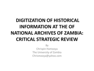 DIGITIZATION OF HISTORICAL
   INFORMATION AT THE OF
NATIONAL ARCHIVES OF ZAMBIA:
  CRITICAL STRATEGIC REVIEW
                   By
           Chrispin Hamooya
        The University of Zambia
        Chrismooya@yahoo.com
 