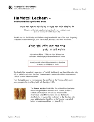 Hebrew for Christians
by John J. Parsons 1 Hebrew4christians.com
Blessing over Breadwww.hebrew4christians.com
HaMotzi Lechem -
Traditional Blessing Over the Bread
Man does not live by bread alone, but man lives by every word that comes
from the mouth of the LORD. (Deut 8:3b)
The HaMotzi is the blessing said before eating bread and is one of the most frequently
said of the Hebrew blessings, used for Shabbat, holidays, and other occasions:
Blessed art Thou, LORD our God, King of the
universe, who brings forth bread from the earth.
Barukh attah Adonai Eloheinu melekh ha’olam,
ha’motzi lechem min ha’aretz.
The head of the household cuts a piece of challah for himself, and then either dips it in
salt or sprinkles salt over the slice. He or she then cuts and distributes the rest of the
challah to those around the table.
Note that salt is used to commemorate the sacrifices in the Temple, which were
always required to be offered with salt (Leviticus 2:13).
The double portion that fell for the ancient Israelites in the
desert is a symbol that the one who is shomer shabbat (a
Sabbath observer) will not lose out because of his
observance. One of the loaves is cut and the bread is
distributed to everyone. It is customary to dip the slices into
some salt just as the Sacrifices in the Temple were salted
before being consumed (see Leviticus 2:13).
 