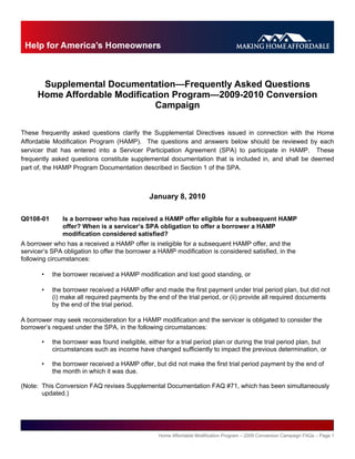 Supplemental Documentation—Frequently Asked Questions
      Home Affordable Modification Program—2009-2010 Conversion
                               Campaign

These frequently asked questions clarify the Supplemental Directives issued in connection with the Home
Affordable Modification Program (HAMP). The questions and answers below should be reviewed by each
servicer that has entered into a Servicer Participation Agreement (SPA) to participate in HAMP. These
frequently asked questions constitute supplemental documentation that is included in, and shall be deemed
part of, the HAMP Program Documentation described in Section 1 of the SPA.



                                               January 8, 2010

Q0108-01       Is a borrower who has received a HAMP offer eligible for a subsequent HAMP
               offer? When is a servicer’s SPA obligation to offer a borrower a HAMP
               modification considered satisfied?
A borrower who has a received a HAMP offer is ineligible for a subsequent HAMP offer, and the
servicer’s SPA obligation to offer the borrower a HAMP modification is considered satisfied, in the
following circumstances:

       •   the borrower received a HAMP modification and lost good standing, or

       •   the borrower received a HAMP offer and made the first payment under trial period plan, but did not
           (i) make all required payments by the end of the trial period, or (ii) provide all required documents
           by the end of the trial period.

A borrower may seek reconsideration for a HAMP modification and the servicer is obligated to consider the
borrower’s request under the SPA, in the following circumstances:

       •   the borrower was found ineligible, either for a trial period plan or during the trial period plan, but
           circumstances such as income have changed sufficiently to impact the previous determination, or

       •   the borrower received a HAMP offer, but did not make the first trial period payment by the end of
           the month in which it was due.

(Note: This Conversion FAQ revises Supplemental Documentation FAQ #71, which has been simultaneously
       updated.)




                                                  Home Affordable Modification Program – 2009 Conversion Campaign FAQs – Page 1
 