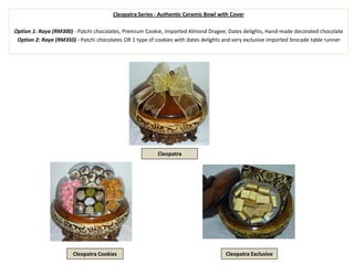 Cleopatra Series - Authentic Ceramic Bowl with Cover
Option 1: Raya (RM300) - Patchi chocolates, Premium Cookie, Imported Almond Dragee, Dates delights, Hand-made decorated chocolate
Option 2: Raya (RM350) - Patchi chocolates OR 1 type of cookies with dates delights and very exclusive imported brocade table runner
Cleopatra
Cleopatra Cookies Cleopatra Exclusive
 