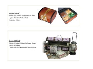 Treasure RM100
Leather and pandan woven treasure chest
4 types of cookies/festive food
Decorative ribbons
Humairah RM120
Wooden Chest with beautiful flower design
3 types of cookies
1 piece kain batik/kain pelikat/mini sejadah
 