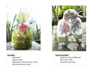 Raga RM65                                      Picket Fences RM65
      150g cookies                                     2 types of cookies @ 300g each
      150g mini popia                                  Mini muffins 200g
      400g dodol in traditional woven casing           Decorated wood casing
      Decorated traditional basket
 