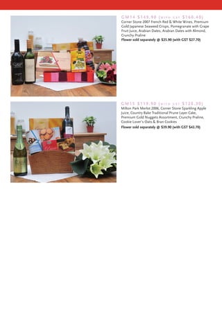 GM14 $149.90 (with              Gst   $160.40)
Corner Stone 2007 French Red & White Wines, Premium
Gold Japanese Seaweed Crisps, Pomegranate with Grape
Fruit Juice, Arabian Dates, Arabian Dates with Almond,
Crunchy Praline
Flower sold separately @ $25.90 (with GST $27.70)




GM15 $119.90 (with              Gst   $128.30)
Milton Park Merlot 2006, Corner Stone Sparkling Apple
Juice, Country Bake Traditional Prune Layer Cake,
Premium Gold Nuggets Assortment, Crunchy Praline,
Cookie Lover’s Oats & Bran Cookies
Flower sold separately @ $39.90 (with GST $42.70)
 