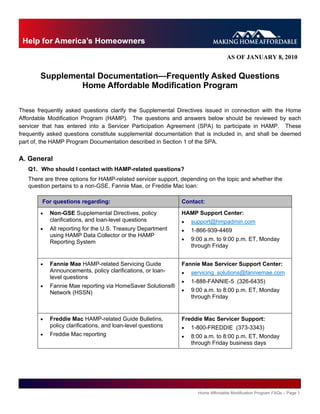 AS OF JANUARY 8, 2010


        Supplemental Documentation—Frequently Asked Questions
                Home Affordable Modification Program

These frequently asked questions clarify the Supplemental Directives issued in connection with the Home
Affordable Modification Program (HAMP). The questions and answers below should be reviewed by each
servicer that has entered into a Servicer Participation Agreement (SPA) to participate in HAMP. These
frequently asked questions constitute supplemental documentation that is included in, and shall be deemed
part of, the HAMP Program Documentation described in Section 1 of the SPA.


A. General
   Q1. Who should I contact with HAMP-related questions?
   There are three options for HAMP-related servicer support, depending on the topic and whether the
   question pertains to a non-GSE, Fannie Mae, or Freddie Mac loan:

        For questions regarding:                              Contact:
           Non-GSE Supplemental Directives, policy           HAMP Support Center:
            clarifications, and loan-level questions             support@hmpadmin.com
           All reporting for the U.S. Treasury Department       1-866-939-4469
            using HAMP Data Collector or the HAMP
                                                                 9:00 a.m. to 9:00 p.m. ET, Monday
            Reporting System
                                                                  through Friday


           Fannie Mae HAMP-related Servicing Guide           Fannie Mae Servicer Support Center:
            Announcements, policy clarifications, or loan-       servicing_solutions@fanniemae.com
            level questions
                                                                 1-888-FANNIE-5 (326-6435)
           Fannie Mae reporting via HomeSaver Solutions®
            Network (HSSN)                                       9:00 a.m. to 8:00 p.m. ET, Monday
                                                                  through Friday


           Freddie Mac HAMP-related Guide Bulletins,         Freddie Mac Servicer Support:
            policy clarifications, and loan-level questions      1-800-FREDDIE (373-3343)
           Freddie Mac reporting                                8:00 a.m. to 8:00 p.m. ET, Monday
                                                                  through Friday business days




                                                                    Home Affordable Modification Program FAQs – Page 1
 