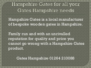 Hampshire Gates is a local manufacturer
of bespoke wooden gates in Hampshire.

Family run and with an unrivalled
reputation for quality and price you
cannot go wrong with a Hampshire Gates
product.

    Gates Hampshire 01264 210088
 