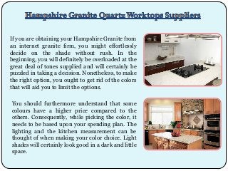 If you are obtaining your Hampshire Granite from
an internet granite firm, you might effortlessly
decide on the shade without rush. In the
beginning, you will definitely be overloaded at the
great deal of tones supplied and will certainly be
puzzled in taking a decision. Nonetheless, to make
the right option, you ought to get rid of the colors
that will aid you to limit the options.
You should furthermore understand that some
colours have a higher price compared to the
others. Consequently, while picking the color, it
needs to be based upon your spending plan. The
lighting and the kitchen measurement can be
thought of when making your color choice. Light
shades will certainly look good in a dark and little
space.

 