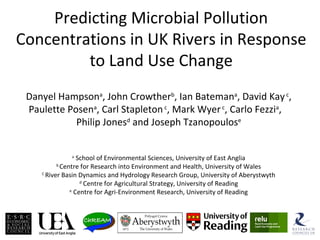 Predicting Microbial Pollution
Concentrations in UK Rivers in Response
to Land Use Change
Danyel Hampsona
, John Crowtherb
, Ian Batemana
, David Kayc
,
Paulette Posena
, Carl Stapletonc
, Mark Wyerc
, Carlo Fezzia
,
Philip Jonesd
and Joseph Tzanopoulose
a
School of Environmental Sciences, University of East Anglia
b
Centre for Research into Environment and Health, University of Wales
C
River Basin Dynamics and Hydrology Research Group, University of Aberystwyth
d
Centre for Agricultural Strategy, University of Reading
e
Centre for Agri-Environment Research, University of Reading
 