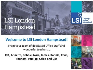 Welcome to LSI London Hampstead!
From your team of dedicated Office Staff and
wonderful teachers…
Kat, Annette, Robbie, Nora, James, Ronnie, Chris,
Poonam, Paul, Jo, Caleb and Lisa
 