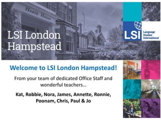 Welcome to LSI London Hampstead!
From your team of dedicated Office Staff and
wonderful teachers…
Kat, Robbie, Nora, James, Annette, Ronnie,
Poonam, Chris, Paul & Jo
 