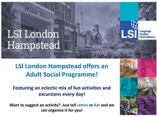 LSI London Hampstead offers an
Adult Social Programme!
Featuring an eclectic mix of fun activities and
excursions every day!
Want to suggest an activity? Just tell James or Kat and we
can organise it for you!
 