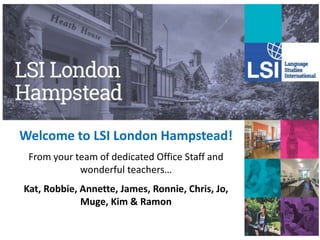 Welcome to LSI London Hampstead!
From your team of dedicated Office Staff and
wonderful teachers…
Kat, Robbie, Annette, James, Ronnie, Chris, Jo,
Muge, Kim & Ramon
 