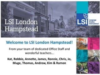 Welcome to LSI London Hampstead!
From your team of dedicated Office Staff and
wonderful teachers…
Kat, Robbie, Annette, James, Ronnie, Chris, Jo,
Muge, Thomas, Andrew, Kim & Ramon
 