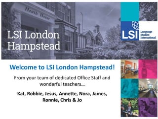 Welcome to LSI London Hampstead!
From your team of dedicated Office Staff and
wonderful teachers…
Kat, Robbie, Jesus, Annette, Nora, James,
Ronnie, Chris & Jo
 