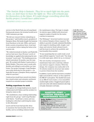 17BUILDING PROFIT SUMMER 2015
“The SunLite Strip is fantastic. They let so much light into the parts
room, we don’t have to have the lights on. They will certainly pay
for themselves in the future. If I could change something about this
facility project, I would have added more.”
GEOFFREY LYNCH, HAMPTON JITNEY
(Left) More than
1,000 customers per
day will pass through
the newly constructed
Calverton terminal
during Hampton Jitney’s
peak season.
service in the North Fork area of Long Island.
During peak season, the terminal would serve
1,000 customers per day.
“We did our research before embarking on
this project,” said Geoffrey Lynch, president of
Hampton Jitney. His family bought the business
from Davidson in the late 1980s, and Lynch
held a variety of positions there, from host
to accountant, before taking the helm in his
current role.
“We visited terminals in Quebec and Nashville,
and we had more than 40 years’ worth of
knowledge we applied when planning the new
terminal,” Lynch said. “The building process,
which took about 18 months, was the easy
part. We worked with Radon Construction, a
Butler Builder. They were easy to work with,
flexible and willing to work within our time
frame. Our project manager, Craig Plansker,
was really dedicated to this project — he
basically became a Hampton Jitney employee
while he was here.”
Construction would have moved even faster,
but a harsh winter and extensive earthwork
required an extended project schedule.
Putting experience to work
Throughout the design-build process, Lynch
collaborated with Radon and the architect to
bring his vision to life.
“We established a close working relationship,
right from the get-go,” said Craig Plansker
with Radon. “Geoff had a vision and was
looking for a firm that could bring his vision
to life efficiently.”
Lynch and his team had specific ideas
to maximize the functionality of the new
facility, such as avoiding columns inside
the maintenance shop. The logic is simple:
An interior space riddled with structural
supports makes it harder for the motor
coaches to maneuver.
The Widespan™
structural system was just
the solution Hampton Jitney required. The
ability to provide virtually unlimited flexibility
with regard to building width, height, roof
slope and exterior finish allowed Lynch
and his team to achieve the aesthetic and
functionality they wanted.
“It was surprising that we could create a roof
span without supports,” Lynch said. “Our shop
is a wide-open span, which, for us, is a luxury.”
The new facility encompasses seven
maintenance bays and a wash bay, without
any interior support columns. With this
design, the company was easily able to fit
10 vehicles inside its structure last winter
to protect them from the weather.
In addition, Lynch and his team knew a weather-
tight roof would be critical, so they opted for
the MR-24®
roof system. The double-lock seam
on an MR-24 roof creates a true monolithic
weather-tight surface. Staggered panel splices
and roof curbs with interior fasteners also help
virtually eliminate roof leaks.
HAMPTON JITNEY —
CALVERTON TERMINAL AND
MAINTENANCE FACILITY
Butler Builder®
: Radon Construction Corp.
Architect: Stromski architecture, p.c.
Size: 50,627 square feet
Butler®
Systems: Widespan™
and hybrid
structural systems, MR-24®
and VSR II™
roof
systems, Shadowall™
wall system, SunLite Strip™
daylighting system
 