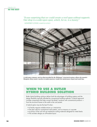 18 BUILDING PROFIT SUMMER 2015
A wide-open expanse, such as that provided by the Widespan™
structural system, allows the massive
Hampton Jitney motor coaches to easily maneuver inside the maintenance depot and wash bay.
Butler hybrid building solutions deliver both the advantages of building systems and the
design flexibility typically afforded by conventional building methods. A hybrid approach
includes components that help connect the Butler®
products with conventional products —
from the structural frames to the walls to the roof panels.
A hybrid option may be the best fit when:
• A facility requires multiple stories or a mezzanine
• The plan calls for conventional wall systems, such as masonry or concrete
• A portion of the roof will use membrane roofing materials designed for metal decks
• The architect designs an off-module layout
WHEN TO USE A BUTLER
HYBRID BUILDING SOLUTION
DRIVEN TO
BE THE BEST
“It was surprising that we could create a roof span without supports.
Our shop is a wide-open span, which, for us, is a luxury.”
GEOFFREY LYNCH, HAMPTON JITNEY
 