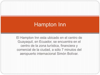 El Hampton Inn esta ubicado en el centro de
Guayaquil, en Ecuador, se encuentra en el
centro de la zona turística, financiera y
comercial de la ciudad, a sólo 7 minutos del
aeropuerto internacional Simón Bolívar.
Hampton Inn
 