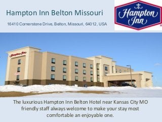 The luxurious Hampton Inn Belton Hotel near Kansas City MO
friendly staff always welcome to make your stay most
comfortable an enjoyable one.
Hampton Inn Belton Missouri
16410 Cornerstone Drive, Belton, Missouri, 64012, USA
 