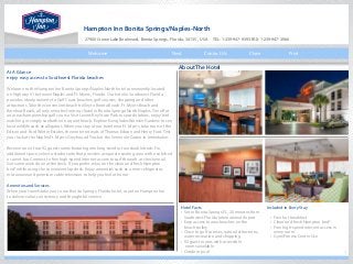 1
Hampton Inn Bonita Springs/Naples-North
27900 Crown Lake Boulevard, Bonita Springs, Florida, 34135, USA TEL: 1-239-947-9393 FAX: 1-239-947-3966
At A Glance
enjoy easy access to Southwest Florida beaches
Welcome to the Hampton Inn Bonita Springs/Naples-North hotel conveniently located
on Highway 41 between Naples and Ft. Myers, Florida. Our hotel in Southwest Florida
provides ideal proximity to Gulf Coast beaches, golf courses, shopping and other
attractions. Take the convenient beach trolley to Bonita Beach, Ft. Myers Beach and
Barefoot Beach, all only minutes from our hotel in Bonita Springs/North Naples. Tee off at
an area championship golf course. Visit Lovers Key State Park to spot dolphins, enjoy bird
watching or simply sunbathe on a quiet beach. Explore Everglades Wonder Gardens to see
local wildlife such as alligators. When you stay at our hotel near Ft. Myers, take tours of the
Edison and Ford Winter Estates, the winter retreats of Thomas Edison and Henry Ford. Test
your luck at the Naples-Ft. Myers Greyhound Track or the Seminole Casino in Immokalee.
Reserve one of our 92 guest rooms featuring one king-sized or two double beds. For
additional space, select a studio suite that provides a separate seating area with a sofa bed
or a wet bar. Connect to free high-speed internet access to surf the web or check email.
Get some work done at the desk. If you prefer, relax on the clean and fresh Hampton
bed® while using the convenient lap desk. Enjoy amenities such as a mini-refrigerator,
microwave and premium cable television to help you feel at home.
Amenities and Services
When your travels take you to our Bonita Springs, Florida hotel, count on Hampton Inn
to deliver value, consistency and thoughtful service.
Hotel Facts
• Set in Bonita Springs,FL, 20 minutes from 	
Southwest Florida International Airport
• Easy access to area beaches on the
beach trolley
• Close to golf courses, natural attractions, 	
water recreation and shopping
• 92 guest rooms with accessible
rooms available
• Outdoor pool
Included in Every Stay
• Free hot breakfast
• Clean and fresh Hampton bed®
• Free high-speed internet access in
every room
• Gym/Fitness Center Use
About The Hotel
Contact Us Close PrintNextWelcome
 