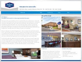 Hampton Inn Janesville
2400 Fulton Street, Janesville, Wisconsin, 53546, USA TEL: 1-608-754-4900 FAX: 1-608-754-4980
1
At A Glance
homelike hotel comforts in charming Janesville, Wisconsin
Discover hometown hospitality in historic southern Wisconsin at Hampton Inn Janesville.
Just off I-90, you’ll find a warm welcome within minutes of central Janesville—a charming
city known throughout the state as‘Wisconsin’s Park Place’. Situated within an hour of
both Madison WI and Rockford IL, this Janesville hotel makes a base for southern WI
and beyond. Whether you’re in town to meet Janesville businesses, tour the beautiful
Rotary Botanical Gardens, or looking for a hotel central to the University of Wisconsin, the
Hampton Inn Janesville offers the comforts of home, on the WI road.
Relax in a Hampton Inn Janesville guest room—they’ve all got clean and fresh Hampton
beds ® and HD channels on the 32”LCD TV. Spacious suites feature sofa beds in the seating
area, making this Janesville hotel a great family option. Accessible rooms have roll-in
showers for easy movement. Get to work in our business center or from the comfort of
your room with free high-speed internet access throughout this Janesville WI hotel.
Start the day right with Hampton’s free hot breakfast—choose your favorite toppings for
oatmeal and fresh waffles to accompany hot and cold selections. Don’t miss out if you’re
in a rush, simply grab one of our free Hampton On the Run® Breakfast Bags, available
Monday to Friday, for a quick, healthy meal to go. Consult our local experts – the friendly
Hampton Inn Janesville team – for Janesville WI restaurant recommendations.
Hotel Facts
• Hotel just off I-90 in Wisconsin’s“City Of Parks” 	
and near many things to do in Janesville, WI
• 99 guest rooms, suites and accessible rooms 	
provide the comforts of home away from home
• 24-hour Business Center with free printing
• Our Janesville hotel also features an indoor pool
• 100% Hampton Guarantee®
Included in Every Stay
• Free hot breakfast
• Clean and fresh Hampton Bed®
• Free high-speed internet access in 	
every room
• Gym/Fitness Center Use
About The Hotel
video tour
Contact Us Close PrintNextWelcome
 