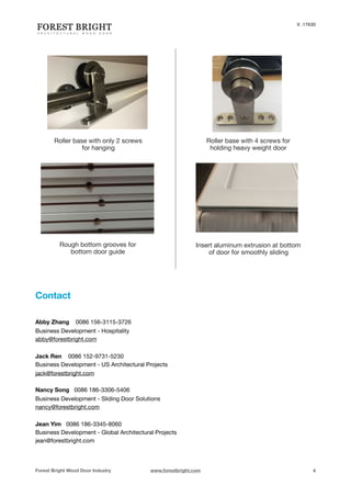 V .17630


Contact
Forest Bright Wood Door Industry www.forestbright.com 4
Roller base with only 2 screws
for hanging
Roller base with 4 screws for
holding heavy weight door
Rough bottom grooves for

bottom door guide
Insert aluminum extrusion at bottom
of door for smoothly sliding
Abby Zhang 0086 156-3115-3726

Business Development - Hospitality

abby@forestbright.com



Jack Ren 0086 152-9731-5230

Business Development - US Architectural Projects 

jack@forestbright.com

Nancy Song 0086 186-3306-5406

Business Development - Sliding Door Solutions
nancy@forestbright.com

Jean Yim 0086 186-3345-8060

Business Development - Global Architectural Projects

jean@forestbright.com

 