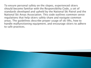 To ensure personal safety on the slopes, experienced skiers
should become familiar with the Responsibility Code, a set of
standards developed and upheld by the National Ski Patrol and the
National Ski Areas Association. This code outlines common sense
regulations that help skiers safely share and navigate common
areas. The guidelines describe proper usage of ski lifts, how to
handle malfunctioning equipment, and encourage skiers to adhere
to safe practices.
 
