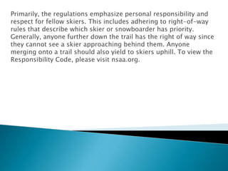 Primarily, the regulations emphasize personal responsibility and
respect for fellow skiers. This includes adhering to right-of-way
rules that describe which skier or snowboarder has priority.
Generally, anyone further down the trail has the right of way since
they cannot see a skier approaching behind them. Anyone
merging onto a trail should also yield to skiers uphill. To view the
Responsibility Code, please visit nsaa.org.
 