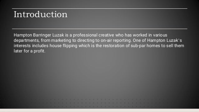 Introduction
Hampton Barringer Luzak is a professional creative who has worked in various
departments, from marketing to directing to on-air reporting. One of Hampton Luzak’s
interests includes house flipping which is the restoration of sub-par homes to sell them
later for a profit.