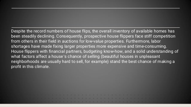 Despite the record numbers of house flips, the overall inventory of available homes has
been steadily declining. Consequently, prospective house flippers face stiff competition
from others in their field in auctions for low-value properties. Furthermore, labor
shortages have made fixing larger properties more expensive and time-consuming.
House flippers with financial partners, budgeting know-how, and a solid understanding of
what factors affect a house’s chance of selling (beautiful houses in unpleasant
neighborhoods are usually hard to sell, for example) stand the best chance of making a
profit in this climate.