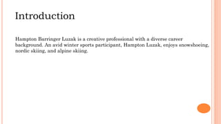 Introduction
Hampton Barringer Luzak is a creative professional with a diverse career
background. An avid winter sports participant, Hampton Luzak, enjoys snowshoeing,
nordic skiing, and alpine skiing.
 
