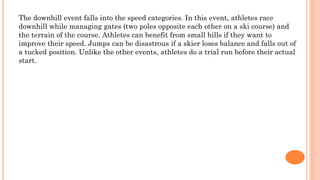 The downhill event falls into the speed categories. In this event, athletes race
downhill while managing gates (two poles opposite each other on a ski course) and
the terrain of the course. Athletes can benefit from small hills if they want to
improve their speed. Jumps can be disastrous if a skier loses balance and falls out of
a tucked position. Unlike the other events, athletes do a trial run before their actual
start.
 