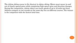 The slalom skiing course is the shortest in alpine skiing. Skiers must weave in and
out of closely spaced gates while completing high-speed spins and direction changes.
During the competition, slalom skiers can reach speeds of up to 43 miles per hour.
Athletes compete in two rounds on the same day but on different courses. The winner
is the competitor with the fastest total time.
 