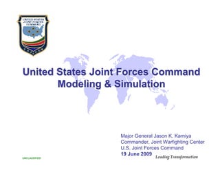 United States Joint Forces Command
       Modeling & Simulation




                  Major General Jason K. Kamiya
                  Commander, Joint Warfighting Center
                  U.S. Joint Forces Command
                  19 June 2009                       1
UNCLASSIFIED
 