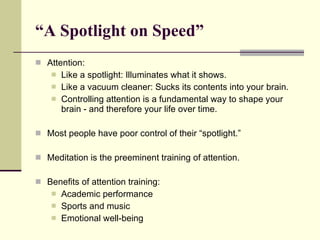 “ A Spotlight on Speed”  Attention: Like a spotlight: Illuminates what it shows. Like a vacuum cleaner: Sucks its contents into your brain. Controlling attention is a fundamental way to shape your brain - and therefore your life over time. Most people have poor control of their “spotlight.” Meditation is the preeminent training of attention. Benefits of attention training: Academic performance Sports and music Emotional well-being 