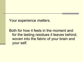 Your experience  matters .  Both for how it feels in the moment and for the lasting residues it leaves behind, woven into the fabric of your brain and your self.  