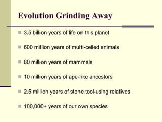 Evolution Grinding Away   3.5 billion years of life on this planet 600 million years of multi-celled animals 80 million years of mammals 10 million years of ape-like ancestors 2.5 million years of stone tool-using relatives 100,000+ years of our own species 