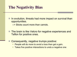 The Negativity Bias   In evolution, threats had more impact on survival than opportunities.  --> Sticks count more than carrots. The brain is like Velcro for negative experiences and Teflon for positive ones. Consequently, negative trumps positive: People will do more to avoid a loss than get a gain. Takes five positive interactions to undo a negative one 