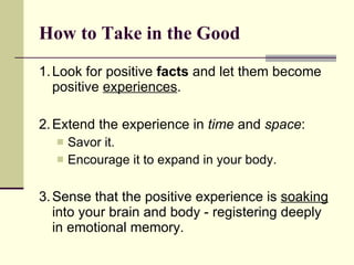How to Take in the Good 1. Look for positive  facts  and let them become positive  experiences .  2. Extend the experience in  time  and  space : Savor it.  Encourage it to expand in your body.  3. Sense that the positive experience is  soaking  into your brain and body - registering deeply in emotional memory.   
