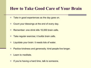 How to Take Good Care of Your Brain Take in good experiences as the day goes on. Count your blessings at the end of every day. Remember: one drink kills 10,000 brain cells. Take regular exercise; it builds brain cells. Liquidate your brain: it needs lots of water. Pactice kindness and generosity: kind people live longer. Learn to meditate. If you’re having a hard time, talk to someone. 