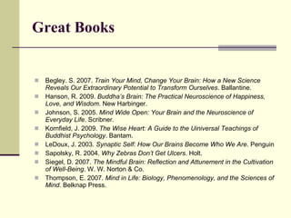 Great Books Begley. S. 2007.  Train Your Mind, Change Your Brain: How a New Science Reveals Our Extraordinary Potential to Transform Ourselves . Ballantine. Hanson, R. 2009.  Buddha’s Brain: The Practical Neuroscience of Happiness, Love, and Wisdom . New Harbinger. Johnson, S. 2005.  Mind Wide Open: Your Brain and the Neuroscience of Everyday Life . Scribner.  Kornfield, J. 2009.  The Wise Heart: A Guide to the Uiniversal Teachings of Buddhist Psychology . Bantam.  LeDoux, J. 2003.  Synaptic Self: How Our Brains Become Who We Are . Penguin Sapolsky, R. 2004.  Why Zebras Don’t Get Ulcers . Holt. Siegel, D. 2007.  The Mindful Brain: Reflection and Attunement in the Cultivation of Well-Being . W. W. Norton & Co.  Thompson, E. 2007.  Mind in Life: Biology, Phenomenology, and the Sciences of Mind . Belknap Press. 