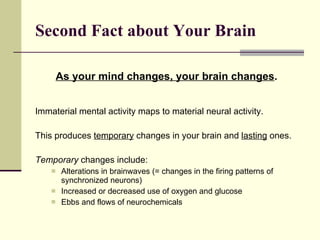 Second Fact about Your Brain   As your mind changes, your brain changes .  Immaterial mental activity maps to material neural activity. This produces  temporary  changes in your brain and  lasting  ones.  Temporary  changes include: Alterations in brainwaves (= changes in the firing patterns of synchronized neurons) Increased or decreased use of oxygen and glucose Ebbs and flows of neurochemicals 